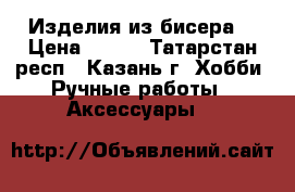 Изделия из бисера  › Цена ­ 500 - Татарстан респ., Казань г. Хобби. Ручные работы » Аксессуары   